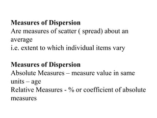 Measures of Dispersion
Are measures of scatter ( spread) about an
average
i.e. extent to which individual items vary
Measures of Dispersion
Absolute Measures – measure value in same
units – age
Relative Measures - % or coefficient of absolute
measures
 