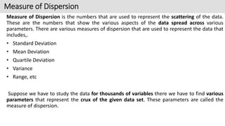 Measure of Dispersion is the numbers that are used to represent the scattering of the data.
These are the numbers that show the various aspects of the data spread across various
parameters. There are various measures of dispersion that are used to represent the data that
includes,.
• Standard Deviation
• Mean Deviation
• Quartile Deviation
• Variance
• Range, etc
Suppose we have to study the data for thousands of variables there we have to find various
parameters that represent the crux of the given data set. These parameters are called the
measure of dispersion.
Measure of Dispersion
 