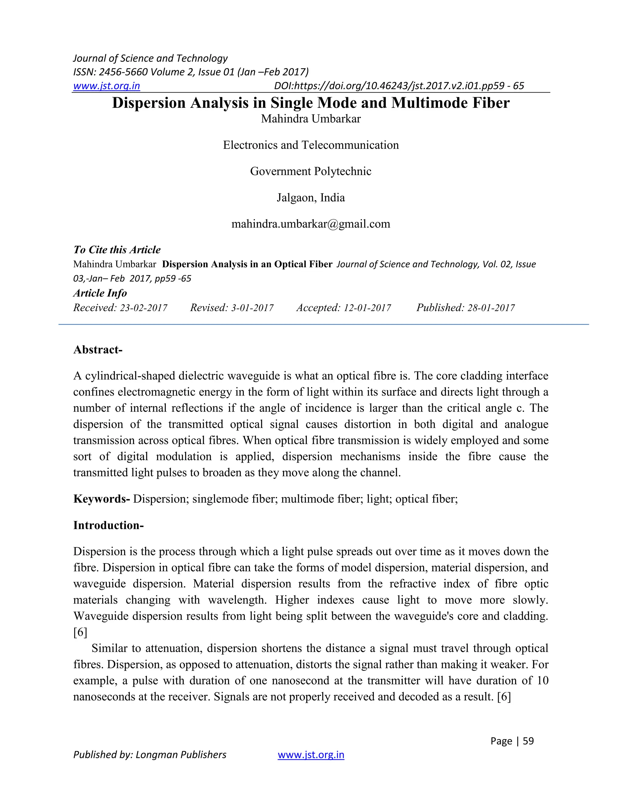 Journal of Science and Technology
ISSN: 2456-5660 Volume 2, Issue 01 (Jan –Feb 2017)
www.jst.org.in DOI:https://doi.org/10.46243/jst.2017.v2.i01.pp59 - 65
Page | 59
Published by: Longman Publishers www.jst.org.in
Dispersion Analysis in Single Mode and Multimode Fiber
Mahindra Umbarkar
Electronics and Telecommunication
Government Polytechnic
Jalgaon, India
mahindra.umbarkar@gmail.com
To Cite this Article
Mahindra Umbarkar Dispersion Analysis in an Optical Fiber Journal of Science and Technology, Vol. 02, Issue
03,-Jan– Feb 2017, pp59 -65
Article Info
Received: 23-02-2017 Revised: 3-01-2017 Accepted: 12-01-2017 Published: 28-01-2017
Abstract-
A cylindrical-shaped dielectric waveguide is what an optical fibre is. The core cladding interface
confines electromagnetic energy in the form of light within its surface and directs light through a
number of internal reflections if the angle of incidence is larger than the critical angle c. The
dispersion of the transmitted optical signal causes distortion in both digital and analogue
transmission across optical fibres. When optical fibre transmission is widely employed and some
sort of digital modulation is applied, dispersion mechanisms inside the fibre cause the
transmitted light pulses to broaden as they move along the channel.
Keywords- Dispersion; singlemode fiber; multimode fiber; light; optical fiber;
Introduction-
Dispersion is the process through which a light pulse spreads out over time as it moves down the
fibre. Dispersion in optical fibre can take the forms of model dispersion, material dispersion, and
waveguide dispersion. Material dispersion results from the refractive index of fibre optic
materials changing with wavelength. Higher indexes cause light to move more slowly.
Waveguide dispersion results from light being split between the waveguide's core and cladding.
[6]
Similar to attenuation, dispersion shortens the distance a signal must travel through optical
fibres. Dispersion, as opposed to attenuation, distorts the signal rather than making it weaker. For
example, a pulse with duration of one nanosecond at the transmitter will have duration of 10
nanoseconds at the receiver. Signals are not properly received and decoded as a result. [6]
 