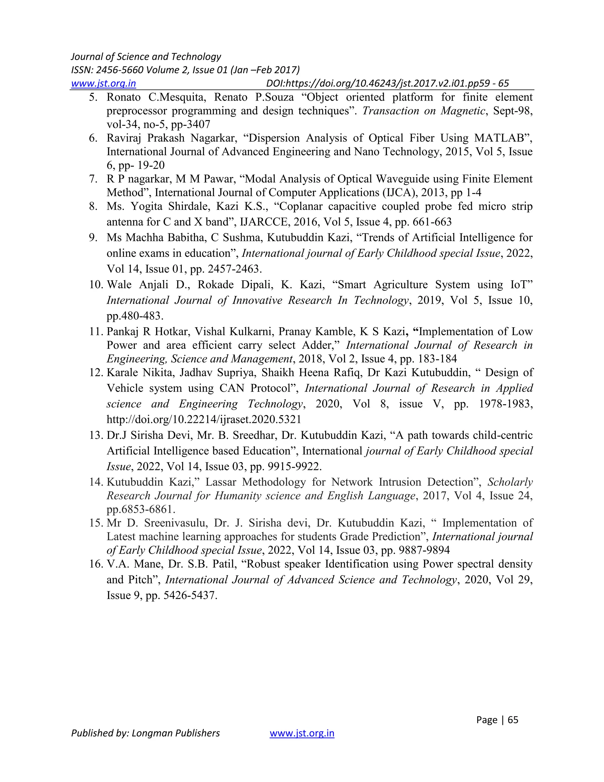 Journal of Science and Technology
ISSN: 2456-5660 Volume 2, Issue 01 (Jan –Feb 2017)
www.jst.org.in DOI:https://doi.org/10.46243/jst.2017.v2.i01.pp59 - 65
Page | 65
Published by: Longman Publishers www.jst.org.in
5. Ronato C.Mesquita, Renato P.Souza “Object oriented platform for finite element
preprocessor programming and design techniques”. Transaction on Magnetic, Sept-98,
vol-34, no-5, pp-3407
6. Raviraj Prakash Nagarkar, “Dispersion Analysis of Optical Fiber Using MATLAB”,
International Journal of Advanced Engineering and Nano Technology, 2015, Vol 5, Issue
6, pp- 19-20
7. R P nagarkar, M M Pawar, “Modal Analysis of Optical Waveguide using Finite Element
Method”, International Journal of Computer Applications (IJCA), 2013, pp 1-4
8. Ms. Yogita Shirdale, Kazi K.S., “Coplanar capacitive coupled probe fed micro strip
antenna for C and X band”, IJARCCE, 2016, Vol 5, Issue 4, pp. 661-663
9. Ms Machha Babitha, C Sushma, Kutubuddin Kazi, “Trends of Artificial Intelligence for
online exams in education”, International journal of Early Childhood special Issue, 2022,
Vol 14, Issue 01, pp. 2457-2463.
10. Wale Anjali D., Rokade Dipali, K. Kazi, “Smart Agriculture System using IoT”
International Journal of Innovative Research In Technology, 2019, Vol 5, Issue 10,
pp.480-483.
11. Pankaj R Hotkar, Vishal Kulkarni, Pranay Kamble, K S Kazi, “Implementation of Low
Power and area efficient carry select Adder,” International Journal of Research in
Engineering, Science and Management, 2018, Vol 2, Issue 4, pp. 183-184
12. Karale Nikita, Jadhav Supriya, Shaikh Heena Rafiq, Dr Kazi Kutubuddin, “ Design of
Vehicle system using CAN Protocol”, International Journal of Research in Applied
science and Engineering Technology, 2020, Vol 8, issue V, pp. 1978-1983,
http://doi.org/10.22214/ijraset.2020.5321
13. Dr.J Sirisha Devi, Mr. B. Sreedhar, Dr. Kutubuddin Kazi, “A path towards child-centric
Artificial Intelligence based Education”, International journal of Early Childhood special
Issue, 2022, Vol 14, Issue 03, pp. 9915-9922.
14. Kutubuddin Kazi,” Lassar Methodology for Network Intrusion Detection”, Scholarly
Research Journal for Humanity science and English Language, 2017, Vol 4, Issue 24,
pp.6853-6861.
15. Mr D. Sreenivasulu, Dr. J. Sirisha devi, Dr. Kutubuddin Kazi, “ Implementation of
Latest machine learning approaches for students Grade Prediction”, International journal
of Early Childhood special Issue, 2022, Vol 14, Issue 03, pp. 9887-9894
16. V.A. Mane, Dr. S.B. Patil, “Robust speaker Identification using Power spectral density
and Pitch”, International Journal of Advanced Science and Technology, 2020, Vol 29,
Issue 9, pp. 5426-5437.
 