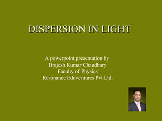 DISPERSION IN LIGHTDISPERSION IN LIGHT
A powerpoint presentation by
Brajesh Kumar Chaudhary
Faculty of Physics
Resonance Eduventures Pvt Ltd.
 
