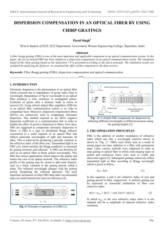 IJRET: International Journal of Research in Engineering and Technology eISSN: 2319-1163 | pISSN: 2321-7308
_______________________________________________________________________________________
Volume: 03 Issue: 07 | Jul-2014, Available @ http://www.ijret.org 506
DISPERSION COMPENSATION IN AN OPTICAL FIBER BY USING
CHIRP GRATINGS
Parul Singh1
1
M.tech Student of ECE, ECE Department, Government Women Engineering College, Rajasthan, India
Abstract
A fiber bragg grating (FBG) is one of the most important and applicable component in an optical communication system. In this
paper, the use of chirped FBG has been studied as a dispersion compensator in an optical communication system. The simulation
model of the chirp grating based on the optisystem 7.0 is presented according to the above principle. The simulation results are
validated by analyzing the Q-factor, we examined the effect of this component in the data receiver.
Keywords: Fiber Bragg grating (FBG), dispersion compensation and optical communication.
--------------------------------------------------------------------***----------------------------------------------------------------------
1. INTRODUCTION
Chromatic dispersion is the phenomenon in an optical fiber
which occurred due to dependence of group index (Ng) to
wavelength. Dependence of Ng to wavelength in an optical
fiber produces a time extension in propagated pulses.
Extension of pulses after a distance leads to errors in
receiver [2]. Using erbium doped fiber amplifiers (EDFAs)
in an optical fiber communication system is an offer to
compensate loses. Moreover, dispersion compensation fibers
(DCFs) are extensively used to compensate chromatic
dispersion. This method required to use DCFs negative
dispersion coefficient in a communication link in order to
disable the effect of positive dispersion in fibers. Now days,
FBG are suggested to compensate chromatic dispersion in
fibers. A FBG is a type of distributed Bragg reflector
constructed in a small segment of an optical fiber that
reflects particular wavelengths of light and transmits all
other. This is achieved by producing a periodic variation in
the refractive index of the fiber core. Transmitted light in an
FBG core which satisfies the Bragg conditions is resonated
by grating structure and reflected. A FBG can therefore be
used as an optical filter to block certain wavelengths. This
filter has various applications which improve the quality and
reduce the cost of an optical network. The refractive index
profile of the grating may be varied to add some features,
such as a linear variation in the grating period, called a
chirp. The reflected wavelength changes with the grating
period, broadening the reflected spectrum. The most
important inclination of chirp FBG than other recommended
types are small internal lose and cost efficiency [4].
Fig -1: Principle of operation of a FBG [1].
Fig – 2: A chirped FBG compensate for dispersion by
reflecting different wavelengths at different locations along
the grating lengths [1].
2. FBG OPERATION PRINCIPLES
FBG is the addition of another modulation of refractive
index which acts like a wavelength selective mirror as
shown in “Fig. 1,”. FBGs were firstly seen as a result of
strong argon ion laser radiation to a fiber with germanium
dope. Later, various methods were employed in order to
map grating in optical fiber in which wide-ranging types of
pulsed and continuous lasers were used in visible and
ultraviolet region [3]. Subsequent gratings selectively reflect
transmitted light in fiber according to Bragg wavelength
which is given as follow
ΛB = 2nɅ (1)
In this equation, n and Ʌ are refractive index of core and
grating period in fiber, respectively. A uniform grating can
be expressed as sinusoidal modulation of fiber core
refractive index:
n(z) = ncore + δn [1 + cos( 2zп/Ʌ +φ(z) )] (2)
In which ncore is the core refractive index when it is not
radiated and δn is amplitude of induced refractive index
variations.
 