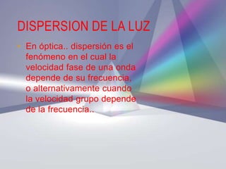 DISPERSION DE LA LUZ
• En óptica.. dispersión es el
  fenómeno en el cual la
  velocidad fase de una onda
  depende de su frecuencia,
  o alternativamente cuando
  la velocidad grupo depende
  de la frecuencia..
 
