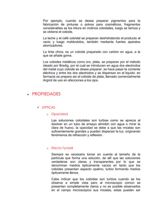 Por ejemplo, cuando se desea preparar pigmentos para la
    fabricación de pinturas o polvos para cosméticos, fragmentos
    considerables se los tritura en molinos coloidales, luego se tamiza y
    se obtiene el coloide.
    La leche y el café coloidal se preparan deshidratando el producto al
    vacio y luego moliéndolos, también mediante fuertes aparatos
    atomizadores.
    La tinta china, es un coloide preparado con carbón en agua, a la
    que se añade goma.
    Los coloides metálicos como oro, plata, se preparan por el método
    ideado por Bredig, por el cual se introducen en agua dos electrodos
    del metal cuyo coloide se desea preparar, se hace pasar la corriente
    eléctrica y entre los dos electrodos y se dispersan en el liquido: en
    farmacia se prepara asi el coloide de plata, llamado comercialmente
    Argirol de uso en afecciones a los ojos.



PROPIEDADES


  OPTICAS

      o   Opacidad
          Las soluciones coloidales son turbias como se aprecia al
          disolver en un tubo de ensayo almidón con agua o mirar la
          clara de huevo, la opacidad se debe a que las micelas son
          suficientemente grandes y pueden dispersar la luz, originando
          fenómenos de refracción y reflexión.



      o   Efecto Tyndall
          Siempre es necesario tomar en cuenta el tamaño de la
          partícula que forma una solución, de allí que las soluciones
          verdaderas son claras y transparentes por lo que se
          denominan medios ópticamente vacios en tanto que los
          coloides presentan aspecto opalino, turbio formando medios
          ópticamente llenos.
          Cabe indicar que los coloides     son turbios cuando se los
          observa a simple vista pero       al microscopio común se
          presentan completamente claros    y no es posible observarlos
          en el campo microscópico sus      micelas, estas pueden ser
 