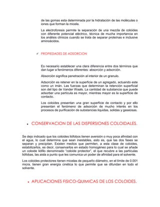 de las gomas esta determinada por la hidratación de las moléculas o
             iones que forman la micela.
             La electroforesis permite la separación de una mezcla de coloides
             con diferente potencial eléctrico, técnica de mucha importancia en
             los análisis clínicos cuando se trata de separar proteínas e inclusive
             aminoácidos.



           PROPIEDADES DE ADSORCION



             Es necesario establecer una clara diferencia entre dos términos que
             dan lugar a fenómenos diferentes: absorción y adsorción.
             Absorción significa penetración al interior de un granulo.
             Adsorción es retener en la superficie de un agregado, actuando este
             como un imán. Las fuerzas que determinan la retención superficial
             son del tipo de Vander Waals. La cantidad de substancia que puede
             adsorber una partícula es mayor, mientras mayor es la superficie de
             contacto.
             Los coloides presentan una gran superficie de contacto y por ello
             presentan el fenómeno de adsorción de mucho interés en los
             procesos de purificación de substancias liquidas, solidas y gaseosas.



      CONSERVACION DE LAS DISPERSIONES COLOIDALES.


Se dejo indicado que los coloides liófobos tienen aversión o muy poca afinidad con
el agua, lo cual determina que sean inestables, esto es, que las dos fases se
separan y precipitan. Existen medios que permiten, a esta clase de coloides,
estabilizarlos, es decir, conservarlos en estado homogéneo para lo cual se añade
un coloide liófilo denominado “coloide protector”, el que recubre a las partículas
liófobas, las aisla a punto que les comunica un poder de afinidad para el solvente.
Los coloides protectores tienen micelas de pequeño diámetro, en el límite de 0.001
micra, tienen gran energía cinética lo que permite que se difundan en todo el
solvente.



      APLICACIONES FISICO-QUIMICAS DE LOS COLOIDES.
 