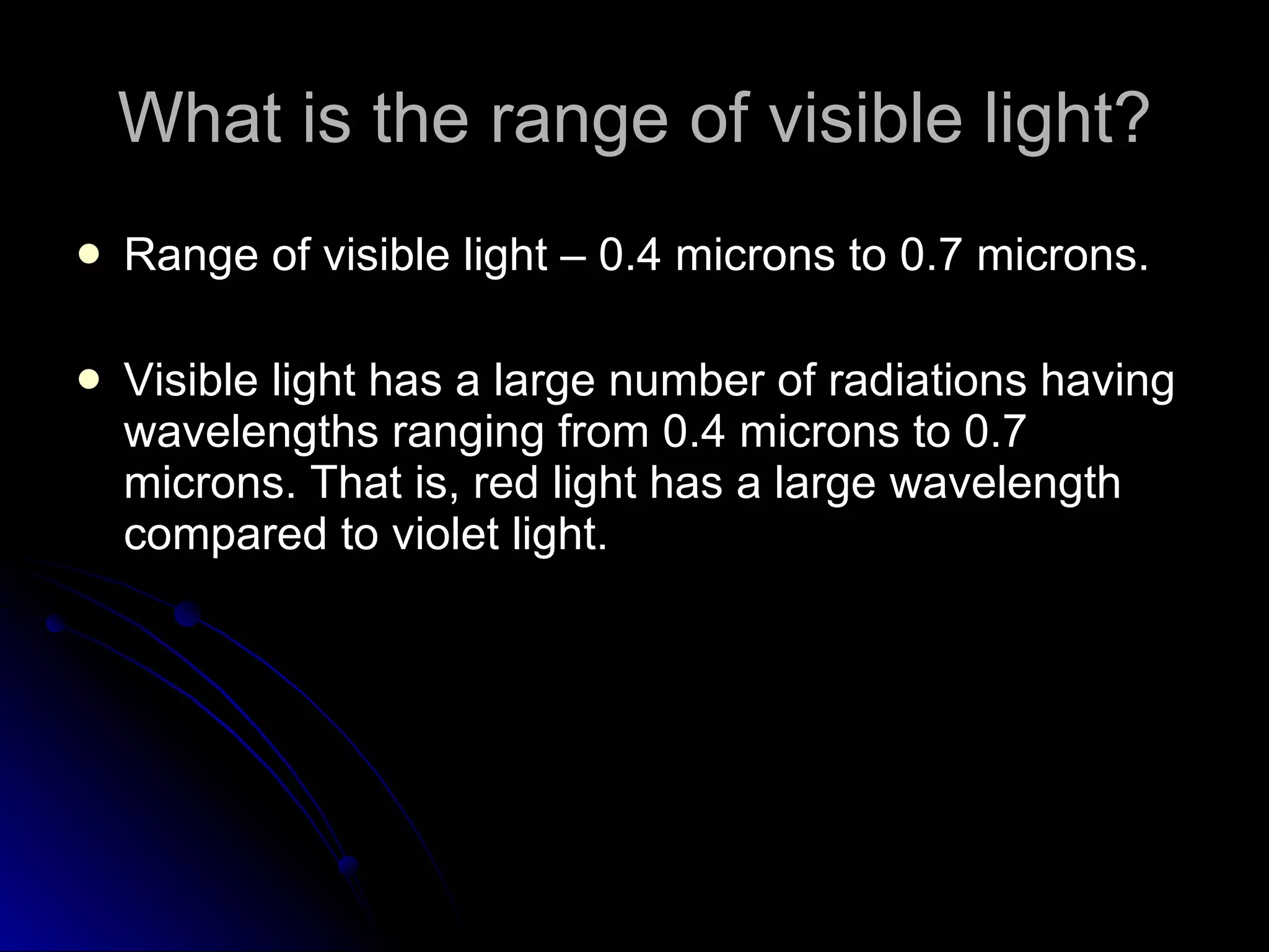 What is the range of visible light? Range of visible light – 0.4 microns to 0.7 microns. Visible light has a large number of radiations having wavelengths ranging from 0.4 microns to 0.7 microns. That is, red light has a large wavelength compared to violet light. 