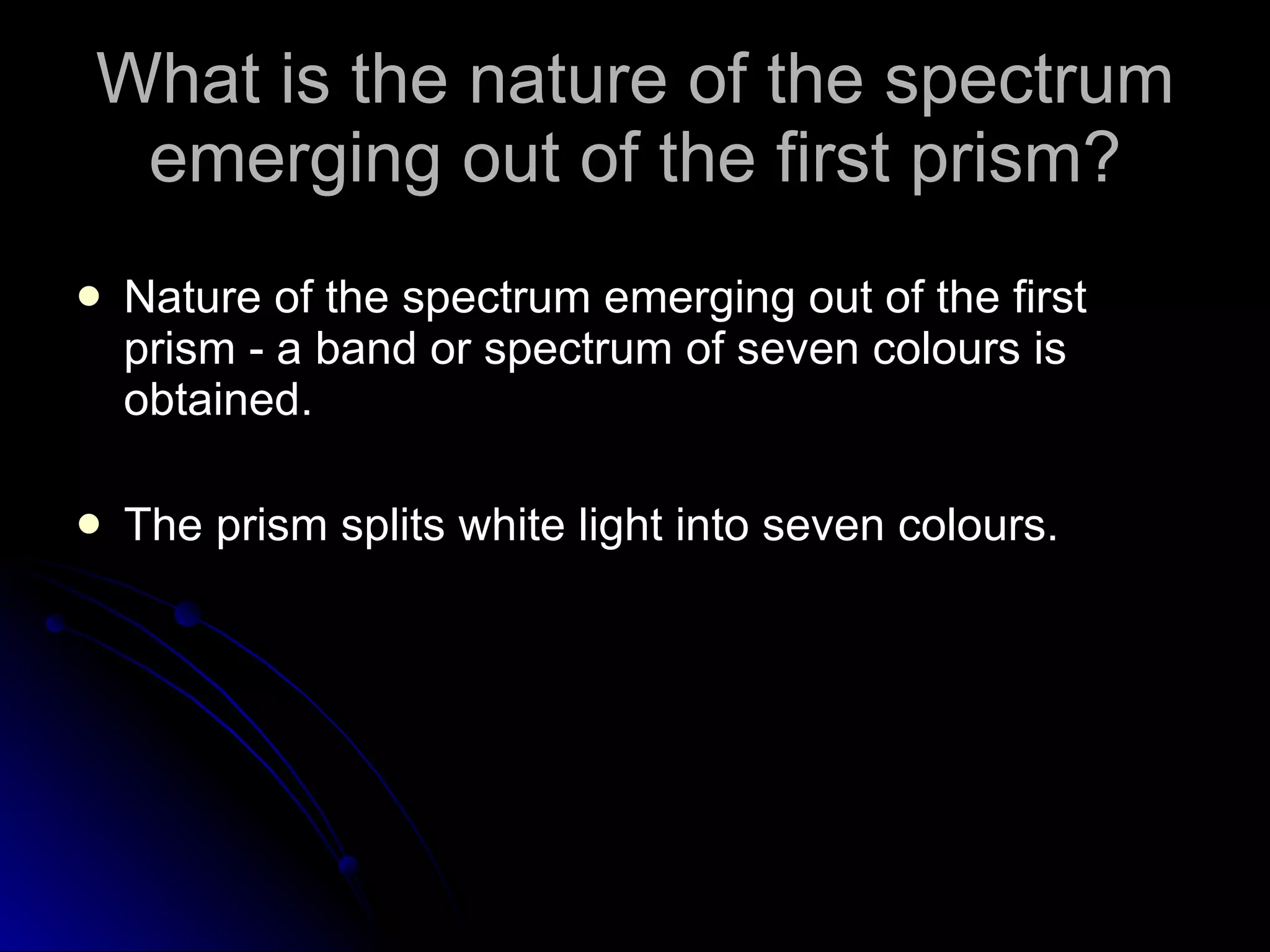 What is the nature of the spectrum emerging out of the first prism? Nature of the spectrum emerging out of the first prism - a band or spectrum of seven colours is obtained. The prism splits white light into seven colours. 