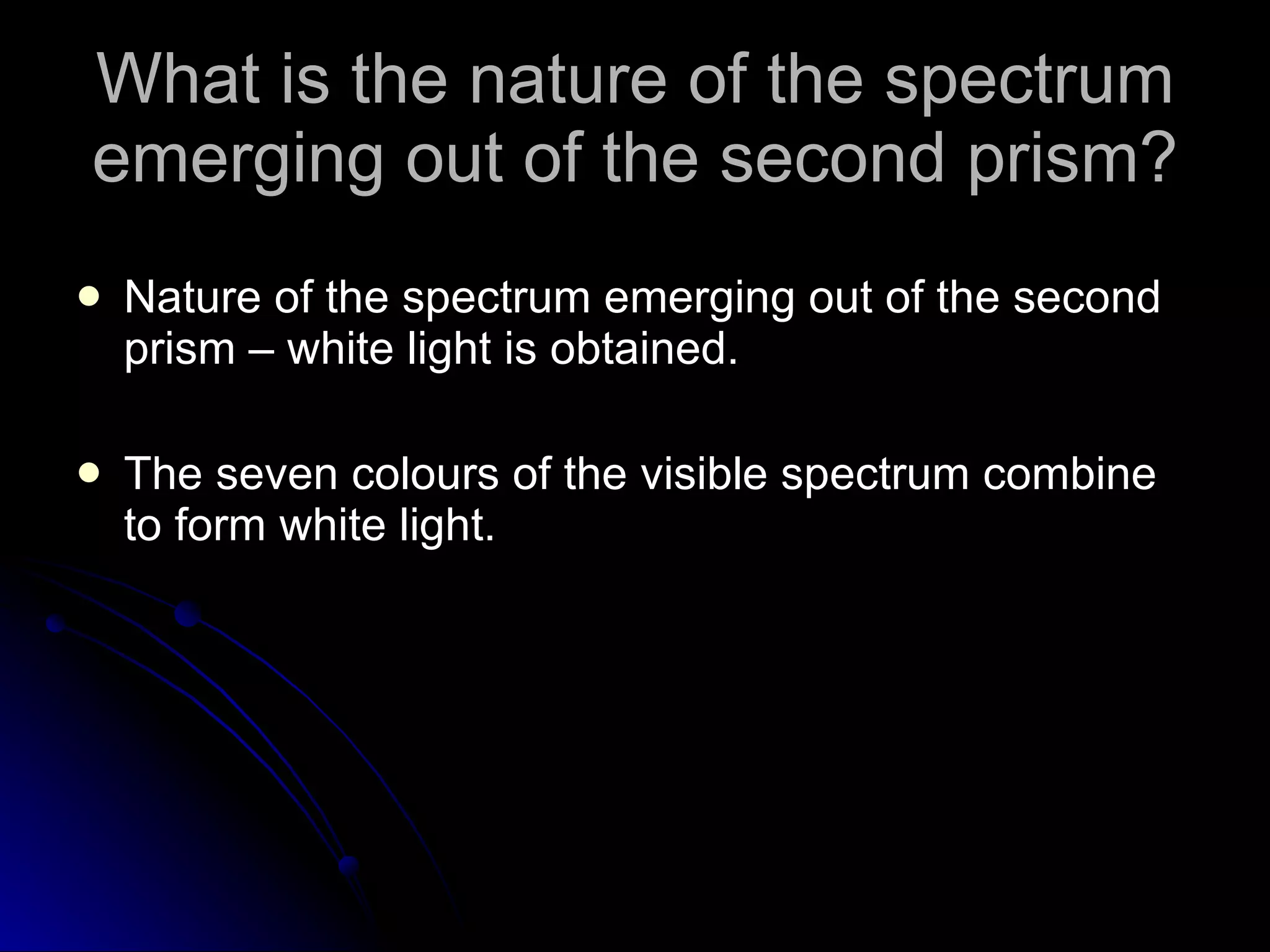 What is the nature of the spectrum emerging out of the second prism? Nature of the spectrum emerging out of the second prism – white light is obtained. The seven colours of the visible spectrum combine to form white light. 