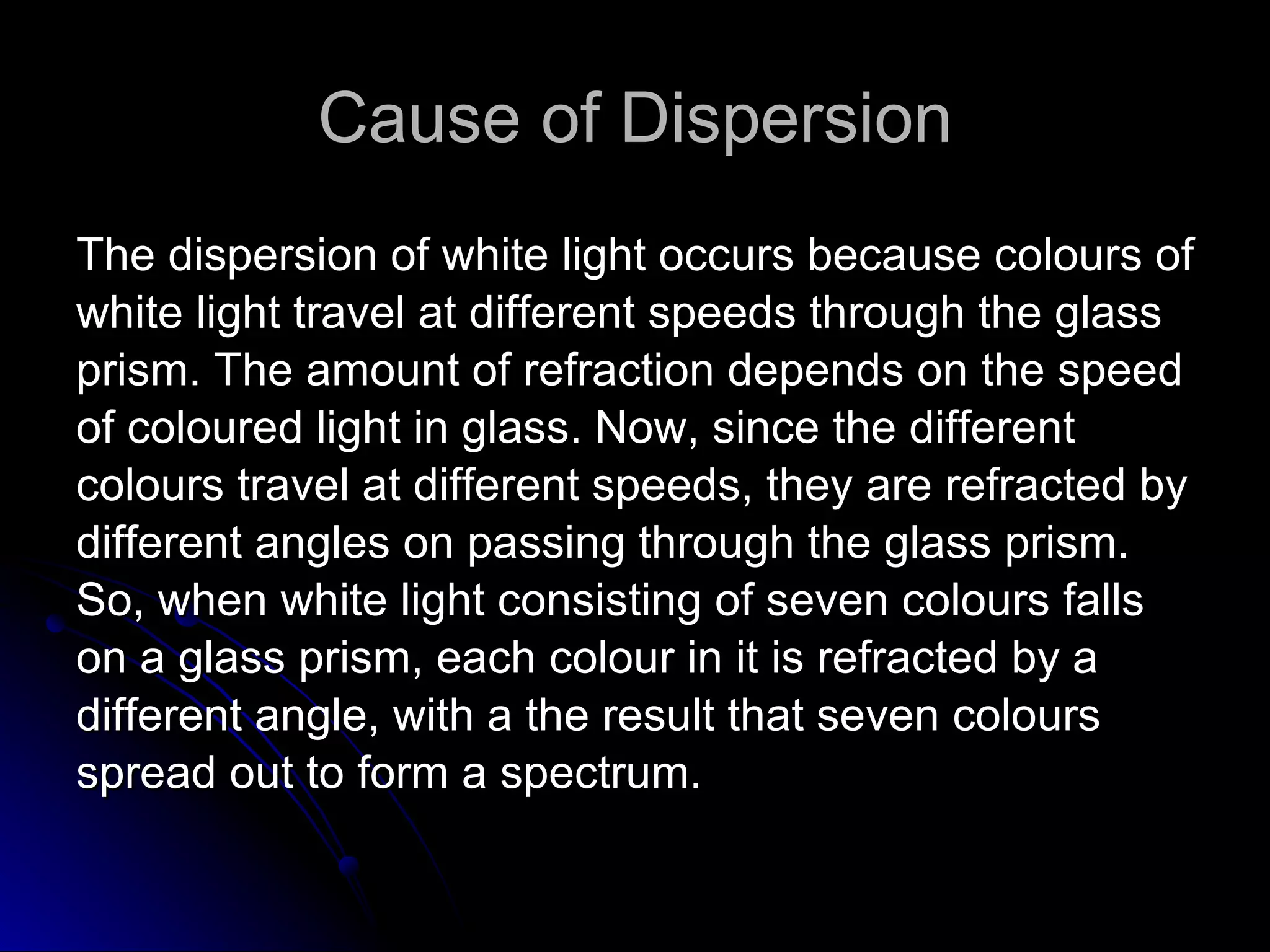 Cause of Dispersion The dispersion of white light occurs because colours of  white light travel at different speeds through the glass  prism. The amount of refraction depends on the speed  of coloured light in glass. Now, since the different  colours travel at different speeds, they are refracted by  different angles on passing through the glass prism.  So, when white light consisting of seven colours falls  on a glass prism, each colour in it is refracted by a  different angle, with a the result that seven colours  spread out to form a spectrum.  