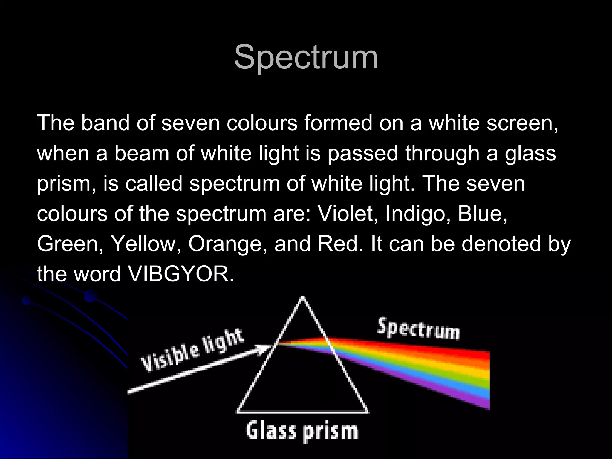 Spectrum The band of seven colours formed on a white screen,  when a beam of white light is passed through a glass  prism, is called spectrum of white light. The seven  colours of the spectrum are: Violet, Indigo, Blue,  Green, Yellow, Orange, and Red. It can be denoted by  the word VIBGYOR. 
