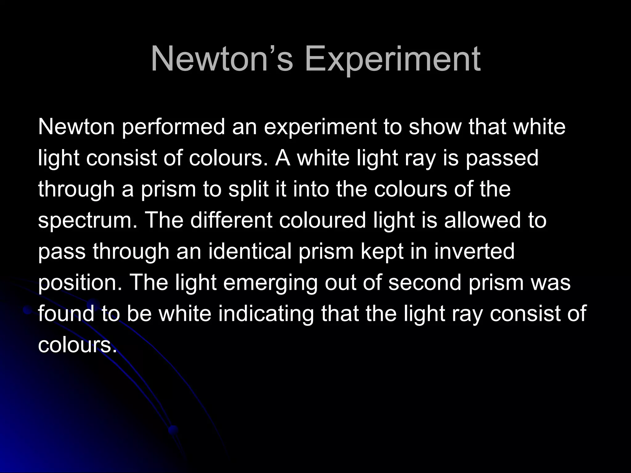 Newton’s Experiment Newton performed an experiment to show that white  light consist of colours. A white light ray is passed  through a prism to split it into the colours of the  spectrum. The different coloured light is allowed to  pass through an identical prism kept in inverted  position. The light emerging out of second prism was  found to be white indicating that the light ray consist of  colours.  