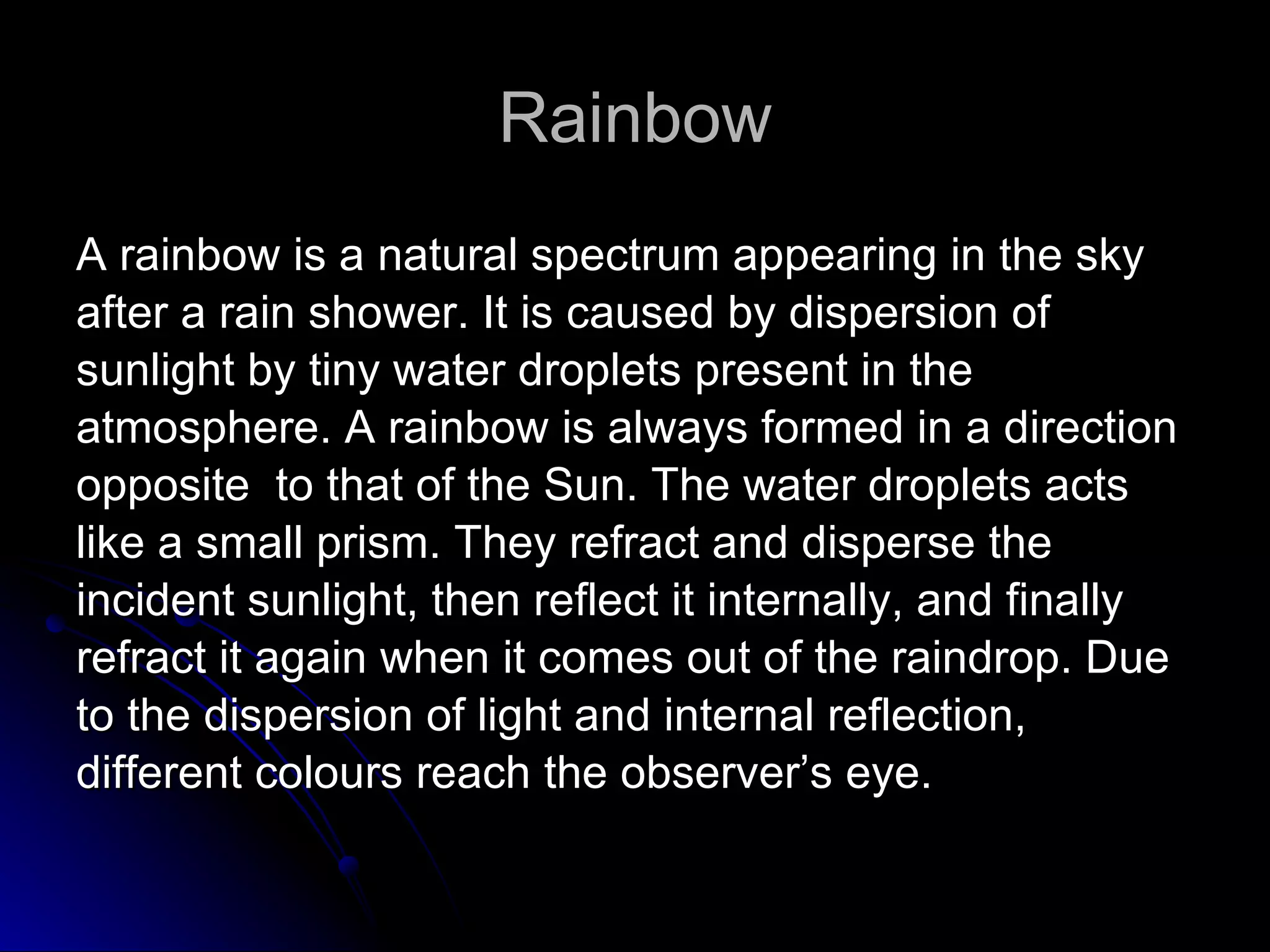 Rainbow A rainbow is a natural spectrum appearing in the sky  after a rain shower. It is caused by dispersion of  sunlight by tiny water droplets present in the  atmosphere. A rainbow is always formed in a direction  opposite  to that of the Sun. The water droplets acts  like a small prism. They refract and disperse the  incident sunlight, then reflect it internally, and finally  refract it again when it comes out of the raindrop. Due  to the dispersion of light and internal reflection,  different colours reach the observer’s eye. 