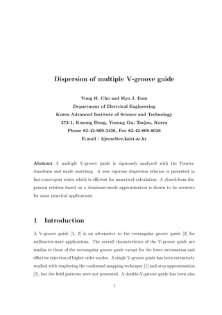 Dispersion of multiple V-groove guide
Yong H. Cho and Hyo J. Eom
Department of Electrical Engineering
Korea Advanced Institute of Science and Technology
373-1, Kusong Dong, Yusung Gu, Taejon, Korea
Phone 82-42-869-3436, Fax 82-42-869-8036
E-mail : hjeom@ee.kaist.ac.kr
Abstract A multiple V-groove guide is rigorously analyzed with the Fourier-
transform and mode matching. A new rigorous dispersion relation is presented in
fast-convergent series which is e cient for numerical calculation. A closed-form dis-
persion relation based on a dominant-mode approximation is shown to be accurate
for most practical applications.
1 Introduction
A V-groove guide 1, 2] is an alternative to the rectangular groove guide 3] for
millimeter-wave applications. The overall characteristics of the V-groove guide are
similar to those of the rectangular groove guide except for the lower attenuation and
e ective rejection of higher order modes. A single V-groove guide has been extensively
studied with employing the conformal mapping technique 1] and step approximation
2], but the eld patterns were not presented. A double-V-groove guide has been also
1
 