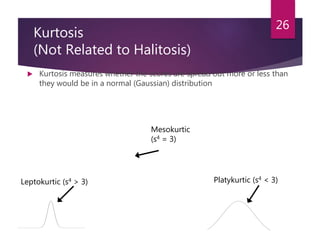 Kurtosis
(Not Related to Halitosis)
 Kurtosis measures whether the scores are spread out more or less than
they would be in a normal (Gaussian) distribution
26
Mesokurtic
(s4 = 3)
Leptokurtic (s4 > 3) Platykurtic (s4 < 3)
 