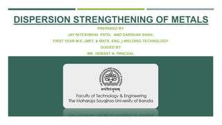 DISPERSION STRENGTHENING OF METALS
PREPARED BY
JAY NITESHBHAI PATEL AND DARSHAN SHAH,
FIRST YEAR M.E.-(MET. & MATS. ENG..)-WELDING TECHNOLOGY
GUIDED BY
MR. HEMANT N. PANCHAL
 
