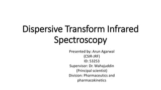 Dispersive Transform Infrared
Spectroscopy
Presented by: Arun Agarwal
(CSIR-JRF)
ID: 53253
Supervisor: Dr. Wahajuddin
(Principal scientist)
Division: Pharmaceutics and
pharmacokinetics
 