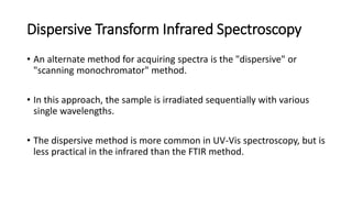 Dispersive Transform Infrared Spectroscopy
• An alternate method for acquiring spectra is the "dispersive" or
"scanning monochromator" method.
• In this approach, the sample is irradiated sequentially with various
single wavelengths.
• The dispersive method is more common in UV-Vis spectroscopy, but is
less practical in the infrared than the FTIR method.
 