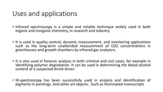 Uses and applications
• Infrared spectroscopy is a simple and reliable technique widely used in both
organic and inorganic chemistry, in research and industry.
• It is used in quality control, dynamic measurement, and monitoring applications
such as the long-term unattended measurement of CO2 concentrations in
greenhouses and growth chambers by infrared gas analyzers.
• It is also used in forensic analysis in both criminal and civil cases, for example in
identifying polymer degradation. It can be used in determining the blood alcohol
content of a suspected drunk driver.
• IR-spectroscopy has been successfully used in analysis and identification of
pigments in paintings. And other art objects.. Such as illuminated manuscripts
 