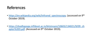 References
• https://en.wikipedia.org/wiki/Infrared_spectroscopy. (accessed on 9th
October 2019).
• https://shodhganga.inflibnet.ac.in/bitstream/10603/134021/9/09_ch
apter%203.pdf. (Accessed on 9th October 2019).
 