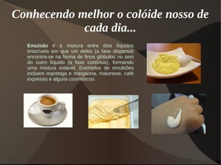 Conhecendo melhor o colóide nosso de
cada dia...
Emulsão é a mistura entre dois líquidos
imiscíveis em que um deles (a fase dispersa)
encontra-se na forma de finos glóbulos no seio
do outro líquido (a fase contínua), formando
uma mistura estável. Exemplos de emulsões
incluem manteiga e margarina, maionese, café
expresso e alguns cosméticos.
 