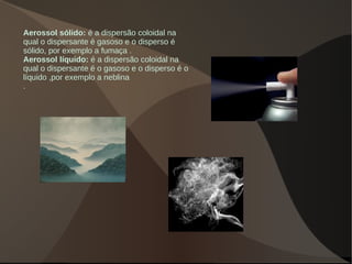 Aerossol sólido: é a dispersão coloidal na
qual o dispersante é gasoso e o disperso é
sólido, por exemplo a fumaça .
Aerossol líquido: é a dispersão coloidal na
qual o dispersante é o gasoso e o disperso é o
líquido ,por exemplo a neblina
.
 