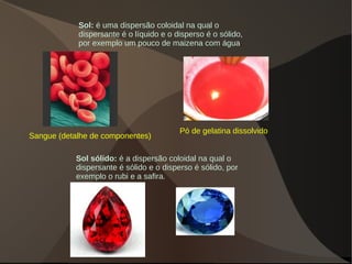 Sol: é uma dispersão coloidal na qual o
dispersante é o líquido e o disperso é o sólido,
por exemplo um pouco de maizena com água.
Sol sólido: é a dispersão coloidal na qual o
dispersante é sólido e o disperso é sólido, por
exemplo o rubi e a safira.
Pó de gelatina dissolvido
Sangue (detalhe de componentes)
 