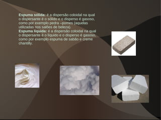 Espuma sólida: é a dispersão coloidal na qual
o dispersante é o sólido e o disperso é gasoso,
como por exemplo pedra –pomes (aquelas
utilizadas nos salões de beleza).
Espuma líquida: é a dispersão coloidal na qual
o dispersante é o líquido e o disperso é gasoso,
como por exemplo espuma de sabão e creme
chantilly.
 