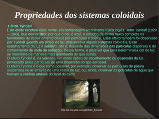 Propriedades dos sistemas coloidais
Efeito Tyndall
Este efeito recebeu esse nome, em homenagem ao brilhante físico inglês, John Tyndall (1820
– 1893), que demonstrou por que o céu é azul, e estudou de forma muito completa os
fenômenos de espalhamento da luz por partículas e poeira. Esse efeito também foi observado
por Tyndall quando um pincel de luz atravessava alguns sistemas coloidais. Esse
espalhamento da luz é seletivo, isto é, depende das dimensões das partículas dispersas e do
comprimento de onda da radiação. Dessa forma, é possível que uma determinada cor de luz
se manifeste de maneira mais acentuada do que outras.
O efeito Tyndall é, na verdade, um efeito óptico de espalhamento ou dispersão da luz,
provocado pelas partículas de uma dispersão do tipo aerossol.
O efeito Tyndall é o que torna possível, por exemplo, observar as partículas de poeira
suspensas no ar através de uma réstia de luz, ou, ainda, observar as gotículas de água que
formam a neblina através do farol do carro.
http://pt.encydia.com/gl/Efeito_Tyndall
 