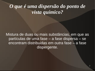 2
O que é uma dispersão do ponto de
vista químico?
Mistura de duas ou mais substâncias, em que as
partículas de uma fase – a fase dispersa – se
encontram distribuidas em outra fase – a fase
dispergente.
 