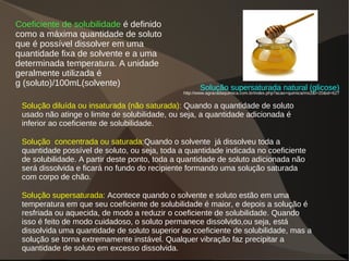 Coeficiente de solubilidade é definido
como a máxima quantidade de soluto
que é possível dissolver em uma
quantidade fixa de solvente e a uma
determinada temperatura. A unidade
geralmente utilizada é
g (soluto)/100mL(solvente)
Solução diluída ou insaturada (não saturada): Quando a quantidade de soluto
usado não atinge o limite de solubilidade, ou seja, a quantidade adicionada é
inferior ao coeficiente de solubilidade.
Solução concentrada ou saturada:Quando o solvente já dissolveu toda a
quantidade possível de soluto, ou seja, toda a quantidade indicada no coeficiente
de solubilidade. A partir deste ponto, toda a quantidade de soluto adicionada não
será dissolvida e ficará no fundo do recipiente formando uma solução saturada
com corpo de chão.
Solução supersaturada: Acontece quando o solvente e soluto estão em uma
temperatura em que seu coeficiente de solubilidade é maior, e depois a solução é
resfriada ou aquecida, de modo a reduzir o coeficiente de solubilidade. Quando
isso é feito de modo cuidadoso, o soluto permanece dissolvido,ou seja, está
dissolvida uma quantidade de soluto superior ao coeficiente de solubilidade, mas a
solução se torna extremamente instável. Qualquer vibração faz precipitar a
quantidade de soluto em excesso dissolvida.
Solução supersaturada natural (glicose)
http://www.agracadaquimica.com.br/index.php?acao=quimica/ms2&i=20&id=627
 