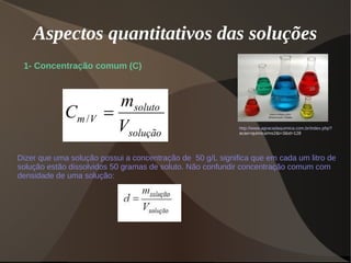 Aspectos quantitativos das soluções
1- Concentração comum (C)
http://www.agracadaquimica.com.br/index.php?
acao=quimica/ms2&i=3&id=128
Dizer que uma solução possui a concentração de 50 g/L significa que em cada um litro de
solução estão dissolvidos 50 gramas de soluto. Não confundir concentração comum com
densidade de uma solução:
 
