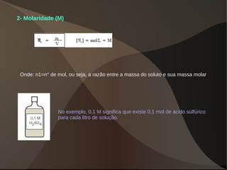 2- Molaridade (M)
Onde: n1=n° de mol, ou seja, a razão entre a massa do soluto e sua massa molar
No exemplo, 0,1 M significa que existe 0,1 mol de ácido sulfúrico
para cada litro de solução.
 