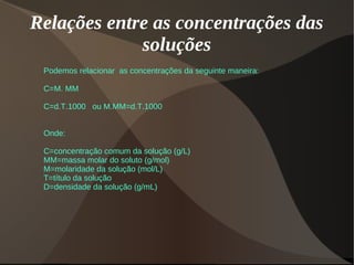Relações entre as concentrações das
soluções
Podemos relacionar as concentrações da seguinte maneira:
C=M. MM
C=d.T.1000 ou M.MM=d.T.1000
Onde:
C=concentração comum da solução (g/L)
MM=massa molar do soluto (g/mol)
M=molaridade da solução (mol/L)
T=título da solução
D=densidade da solução (g/mL)
 