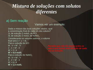 Mistura de soluções com solutos
diferentes
a) Sem reação
Dada a mistura das duas soluções abaixo, qual
a concentração final de cada um dos solutos?
1L de solução 2 mols/L de KCl
3L de solução 2 mos/L de NaNO3
Considerando os volumes aditivos, o volume
final será 3 + 1 = 4L
Para a solução de KCl
M . V = M' . V'
2 . 1 = M' . 4
M' = 2 / 4
M' = 0,5 mol/L
Para a solução de NaNO3
M . V = M' . V'
3 . 2 = M' . 4
M' = 6 / 4
M' = 1,5 mol/L
Vamos ver um exemplo:
Perceba que não há reação entre os
sais e que houve uma diluição de cada
um na solução.
 