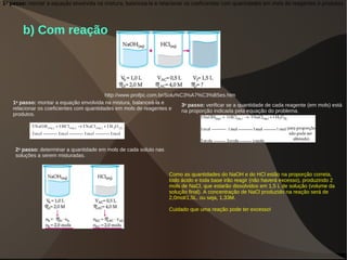 b) Com reação
http://www.profpc.com.br/Solu%C3%A7%C3%B5es.htm
1o
passo: montar a equação envolvida na mistura, balanceá-la e relacionar os coeficientes com quantidades em mols de reagentes e produtos.
1o
passo: montar a equação envolvida na mistura, balanceá-la e
relacionar os coeficientes com quantidades em mols de reagentes e
produtos.
2o
passo: determinar a quantidade em mols de cada soluto nas
soluções a serem misturadas.
3o
passo: verificar se a quantidade de cada reagente (em mols) está
na proporção indicada pela equação do problema.
Como as quantidades do NaOH e do HCl estão na proporção correta,
todo ácido e toda base irão reagir (não haverá excesso), produzindo 2
mols de NaCl, que estarão dissolvidos em 1,5 L de solução (volume da
solução final). A concentração de NaCl produzido na reação será de
2,0mol/1,5L, ou seja, 1,33M.
Cuidado que uma reação pode ter excesso!
 