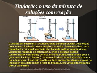 Titulação: o uso da mistura de
soluções com reação
http://www.profpc.com.br/Solu%C3%A7%C3%B5es.htm#Titula%C3%A7%C3%A3o
Consiste em determinar a concentração de uma solução, pela reação
com outra solução de concentração conhecida. Podemos dizer que a
titulação é a principal operação da chamada análise volumétrica ou
volumetria realizada em laboratório, onde a solução padrão
(concentração conhecida) contida em uma bureta é misturada gota a
gota na solução problema (concentração desconhecida) existente em
um erlenmeyer. A solução problema deve apresentar algumas gotas de
indicador para determinar o final da titulação, em virtude da mudança
de cor da mesma.
 