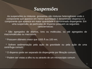 5
Suspensões
As suspensões ou misturas grosseiras são misturas heterogêneas onde o
componente que aparece em menor quantidade é denominado disperso e o
componente que aparece em maior quantidade é denominado dispergente. Em
uma suspensão, as partículas do disperso possuem as seguintes
características:
* São agregados de átomos, íons ou moléculas, ou até agregados de
macromoléculas ou macroíons;
* Possuem diâmetro maior que 1000 Å ou 100 nm;
* Sofrem sedimentação pela ação da gravidade ou pela ação de uma
centrífuga comum;
* O disperso pode ser separado do dispergente por filtração comum;
* Podem ser vistas a olho nu ou através de um microscópio comum.
.
 