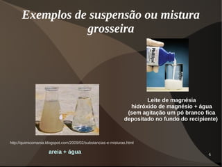 6
Exemplos de suspensão ou mistura
grosseira
areia + água
http://quimicomania.blogspot.com/2009/02/substancias-e-misturas.html
Leite de magnésia
hidróxido de magnésio + água
(sem agitação um pó branco fica
depositado no fundo do recipiente)
 