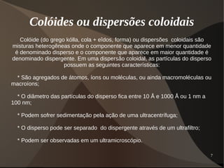 7
Colóides ou dispersões coloidais
Colóide (do grego kólla, cola + eîdos, forma) ou dispersões coloidais são
misturas heterogêneas onde o componente que aparece em menor quantidade
é denominado disperso e o componente que aparece em maior quantidade é
denominado dispergente. Em uma dispersão coloidal, as partículas do disperso
possuem as seguintes características:
* São agregados de átomos, íons ou moléculas, ou ainda macromoléculas ou
macroíons;
* O diâmetro das partículas do disperso fica entre 10 Å e 1000 Å ou 1 nm a
100 nm;
* Podem sofrer sedimentação pela ação de uma ultracentrífuga;
* O disperso pode ser separado do dispergente através de um ultrafiltro;
* Podem ser observadas em um ultramicroscópio.
 