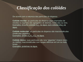Classificação dos colóides
De acordo com a natureza das partículas do disperso:
Colóide micelar: as partículas do disperso (aqui chamadas de
micelas ou tagmas) são agregados de átomos, moléculas ou íons.
Exemplos: Enxofre coloidal (S8)n na água; ouro coloidal (Au)n na
água.
Colóide molecular: as partículas do disperso são macromoléculas
(moléculas gigantes).
Exemplos: amido (C6H10 O5)n na água.
Colóide iônico: suas partículas são íons "gigantes" (macro íons),
ou melhor, macromoléculas com cargas elétricas em um ou mais
locais.
Exemplos: proteínas na água.
 