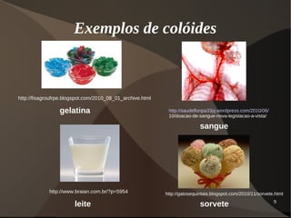 9
Exemplos de colóides
http://fisagroufrpe.blogspot.com/2010_08_01_archive.html
gelatina http://saudefloripa33pj.wordpress.com/2010/06/
10/doacao-de-sangue-nova-legislacao-a-vista/
sangue
http://www.braian.com.br/?p=5954
leite
http://gatosequintais.blogspot.com/2010/11/sorvete.html
sorvete
 