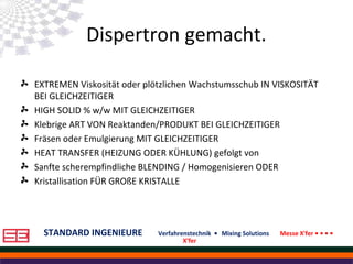 STANDARD INGENIEURE Verfahrenstechnik • Mixing Solutions Messe X'fer • • • •
X'fer
Dispertron gemacht.
EXTREMEN Viskosität oder plötzlichen Wachstumsschub IN VISKOSITÄT
BEI GLEICHZEITIGER
HIGH SOLID % w/w MIT GLEICHZEITIGER
Klebrige ART VON Reaktanden/PRODUKT BEI GLEICHZEITIGER
Fräsen oder Emulgierung MIT GLEICHZEITIGER
HEAT TRANSFER (HEIZUNG ODER KÜHLUNG) gefolgt von
Sanfte scherempfindliche BLENDING / Homogenisieren ODER
Kristallisation FÜR GROßE KRISTALLE
 