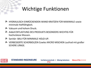 STANDARD INGENIEURE Verfahrenstechnik • Mixing Solutions Messe X'fer • • • •
X'fer
Wichtige Funktionen
HYDRAULISCH EINRÜCKENDEN WAND KRATZEN FÜR MAXIMALE sowie
minimale Haftfähigkeit.
Vakuum und hohem Druck.
Aided ENTLASTUNG DES PRODUKTS BESONDERS WICHTIG FÜR
hochviskose Massen.
Sanitär- BAU FÜR MINIMALE HOLD-UP.
VERBESSERTE SCHERBOLZEN Cowles MICRO MISCHEN Laufrad mit großer
SCHERE LÄNGE.
 
