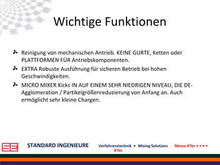 STANDARD INGENIEURE Verfahrenstechnik • Mixing Solutions Messe X'fer • • • •
X'fer
Wichtige Funktionen
Reinigung von mechanischen Antrieb. KEINE GURTE, Ketten oder
PLATTFORMEN FÜR Antriebskomponenten.
EXTRA Robuste Ausführung für sicheren Betrieb bei hohen
Geschwindigkeiten.
MICRO MIXER Kicks IN AUF EINEM SEHR NIEDRIGEN NIVEAU, DIE DE-
Agglomeration / Partikelgrößenreduzierung von Anfang an. Auch
ermöglicht sehr kleine Chargen.
 