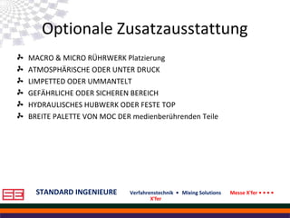 STANDARD INGENIEURE Verfahrenstechnik • Mixing Solutions Messe X'fer • • • •
X'fer
Optionale Zusatzausstattung
MACRO & MICRO RÜHRWERK Platzierung
ATMOSPHÄRISCHE ODER UNTER DRUCK
LIMPETTED ODER UMMANTELT
GEFÄHRLICHE ODER SICHEREN BEREICH
HYDRAULISCHES HUBWERK ODER FESTE TOP
BREITE PALETTE VON MOC DER medienberührenden Teile
 