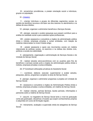 III - encaminhar providências, e prestar orientação social a indivíduos,
grupos e à população;

     IV - (Vetado);

      V - orientar indivíduos e grupos de diferentes segmentos sociais no
sentido de identificar recursos e de fazer uso dos mesmos no atendimento e na
defesa de seus direitos;

     VI - planejar, organizar e administrar benefícios e Serviços Sociais;

     VII - planejar, executar e avaliar pesquisas que possam contribuir para a
análise da realidade social e para subsidiar ações profissionais;

      VIII - prestar assessoria e consultoria a órgãos da administração pública
direta e indireta, empresas privadas e outras entidades, com relação às
matérias relacionadas no inciso II deste artigo;

       IX - prestar assessoria e apoio aos movimentos sociais em matéria
relacionada às políticas sociais, no exercício e na defesa dos direitos civis,
políticos e sociais da coletividade;

    X - planejamento, organização e administração de Serviços Sociais e de
Unidade de Serviço Social;

      XI - realizar estudos sócio-econômicos com os usuários para fins de
benefícios e serviços sociais junto a órgãos da administração pública direta e
indireta, empresas privadas e outras entidades.

     Art. 5º Constituem atribuições privativas do Assistente Social:

     I - coordenar, elaborar, executar, supervisionar e avaliar estudos,
pesquisas, planos, programas e projetos na área de Serviço Social;

     II - planejar, organizar e administrar programas e projetos em Unidade de
Serviço Social;

      III - assessoria e consultoria e órgãos da Administração Pública direta e
indireta, empresas privadas e outras entidades, em matéria de Serviço Social;

     IV - realizar vistorias, perícias técnicas, laudos periciais, informações e
pareceres sobre a matéria de Serviço Social;

     V - assumir, no magistério de Serviço Social tanto a nível de graduação
como pós-graduação, disciplinas e funções que exijam conhecimentos próprios
e adquiridos em curso de formação regular;

     VI - treinamento, avaliação e supervisão direta de estagiários de Serviço
Social;
 