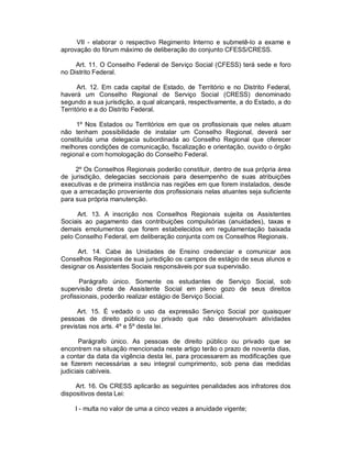 VII - elaborar o respectivo Regimento Interno e submetê-lo a exame e
aprovação do fórum máximo de deliberação do conjunto CFESS/CRESS.

     Art. 11. O Conselho Federal de Serviço Social (CFESS) terá sede e foro
no Distrito Federal.

      Art. 12. Em cada capital de Estado, de Território e no Distrito Federal,
haverá um Conselho Regional de Serviço Social (CRESS) denominado
segundo a sua jurisdição, a qual alcançará, respectivamente, a do Estado, a do
Território e a do Distrito Federal.

     1º Nos Estados ou Territórios em que os profissionais que neles atuam
não tenham possibilidade de instalar um Conselho Regional, deverá ser
constituída uma delegacia subordinada ao Conselho Regional que oferecer
melhores condições de comunicação, fiscalização e orientação, ouvido o órgão
regional e com homologação do Conselho Federal.

     2º Os Conselhos Regionais poderão constituir, dentro de sua própria área
de jurisdição, delegacias seccionais para desempenho de suas atribuições
executivas e de primeira instância nas regiões em que forem instalados, desde
que a arrecadação proveniente dos profissionais nelas atuantes seja suficiente
para sua própria manutenção.

      Art. 13. A inscrição nos Conselhos Regionais sujeita os Assistentes
Sociais ao pagamento das contribuições compulsórias (anuidades), taxas e
demais emolumentos que forem estabelecidos em regulamentação baixada
pelo Conselho Federal, em deliberação conjunta com os Conselhos Regionais.

     Art. 14. Cabe às Unidades de Ensino credenciar e comunicar aos
Conselhos Regionais de sua jurisdição os campos de estágio de seus alunos e
designar os Assistentes Sociais responsáveis por sua supervisão.

       Parágrafo único. Somente os estudantes de Serviço Social, sob
supervisão direta de Assistente Social em pleno gozo de seus direitos
profissionais, poderão realizar estágio de Serviço Social.

      Art. 15. É vedado o uso da expressão Serviço Social por quaisquer
pessoas de direito público ou privado que não desenvolvam atividades
previstas nos arts. 4º e 5º desta lei.

       Parágrafo único. As pessoas de direito público ou privado que se
encontrem na situação mencionada neste artigo terão o prazo de noventa dias,
a contar da data da vigência desta lei, para processarem as modificações que
se fizerem necessárias a seu integral cumprimento, sob pena das medidas
judiciais cabíveis.

     Art. 16. Os CRESS aplicarão as seguintes penalidades aos infratores dos
dispositivos desta Lei:

    I - multa no valor de uma a cinco vezes a anuidade vigente;
 