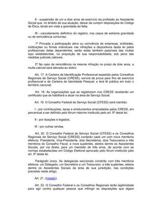II - suspensão de um a dois anos de exercício da profissão ao Assistente
Social que, no âmbito de sua atuação, deixar de cumprir disposições do Código
de Ética, tendo em vista a gravidade da falta;

     III - cancelamento definitivo do registro, nos casos de extrema gravidade
ou de reincidência contumaz.

       1º Provada a participação ativa ou conivência de empresas, entidades,
instituições ou firmas individuais nas infrações a dispositivos desta lei pelos
profissionais delas dependentes, serão estas também passíveis das multas
aqui estabelecidas, na proporção de sua responsabilidade, sob pena das
medidas judiciais cabíveis.

     2º No caso de reincidência na mesma infração no prazo de dois anos, a
multa cabível será elevada ao dobro.

      Art. 17. A Carteira de Identificação Profissional expedida pelos Conselhos
Regionais de Serviço Social (CRESS), servirá de prova para fins de exercício
profissional e de Carteira de Identidade Pessoal, e terá fé pública em todo o
território nacional.

       Art. 18. As organizações que se registrarem nos CRESS receberão um
certificado que as habilitará a atuar na área de Serviço Social.

     Art. 19. O Conselho Federal de Serviço Social (CFESS) será mantido:

     I - por contribuições, taxas e emolumentos arrecadados pelos CRESS, em
percentual a ser definido pelo fórum máximo instituído pelo art. 9º desta lei;

     II - por doações e legados;

     III - por outras rendas.

      Art. 20. O Conselho Federal de Serviço Social (CFESS) e os Conselhos
Regionais de Serviço Social (CRESS) contarão cada um com nove membros
efetivos: Presidente, Vice-Presidente, dois Secretários, dois Tesoureiros e três
membros do Conselho Fiscal, e nove suplentes, eleitos dentre os Assistentes
Sociais, por via direta, para um mandato de três anos, de acordo com as
normas estabelecidas em Código Eleitoral aprovado pelo fórum instituído pelo
art. 9º desta lei.

      Parágrafo único. As delegacias seccionais contarão com três membros
efetivos: um Delegado, um Secretário e um Tesoureiro, e três suplentes, eleitos
dentre os Assistentes Sociais da área de sua jurisdição, nas condições
previstas neste artigo.

     Art. 21. (Vetado).

    Art. 22. O Conselho Federal e os Conselhos Regionais terão legitimidade
para agir contra qualquer pessoa que infringir as disposições que digam
 
