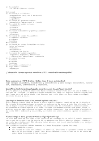 a) Salicilatos:
    ASA (ácido acetilsalicílico)

Diflunisal
b) Derivados pirazolónicos:
    Aminofenazona (dipirona o metamizol)
    Fenilbutazona
    Azaprofazona
c) Derivados del para-aminofenol:
    Acetaminofen (paracetamol o tylenol)
d) Derivados del ácido acético:
    Indometacina
    Sulindaco
    Glucametacina
e) Derivados carboxílicos y pirrolpirrólicos:
    Etodolaco
    Ketorolaco
f) Derivados del ácido fenilacélico:
   Diclofenaco (voltaren)
   Aclofenaco
   Tolmetina
Fenclofenaco
g) Derivados del ácido n-acetilantranílico:
    Ácido mefenámico
    Niflumico
    Meclofenamico
    Clonixinato de lisina
h) Derivados del ácido propiónico:
    Ibuprofeno, Naproxeno, Ketoprofeno
    Flurbiprofeno, Fenoprofeno, Oxaprozina
i) Derivados enólicos
   Piroxican
   Meloxican
   Tenoxican
j) Nimesulida, sulfonanilida
k) Grupo naftilalcanonas:
    Nabumetona

¿Cuáles son las vías más seguras de administrar AINEs? y en qué órden van en seguridad?



Dame un ejemplo de 3 AINE de alto y 3 de bajo riesgo de lesión gastroduodenal
bajo riesgo: ibuprofeno, diclofenaco y aceclofenaco y alto riesgo: ketoprofeno, piroxi-
cam, ketorolaco, indometacina y naproxeno.

Los AINE ¿sólo afectan estómago? ¿pueden causar lesiones en duodeno? ¿y en intestino?
A nivel gástrico y duodenal existe una firme asociación causa-efecto entre el uso de AINEs y las
lesiones de la mucosa, Sin embargo algunas observaciones repetidas sugieren algunas asociaciones
muy firmes entre el uso de AINEs y las lesiones del tracto digestivo localizadas en esófago,
intestino delgado y colon.


Que riesgo de desarrollar úlcera existe, tomando aspirina, o un AINE?
Efecto tóxico directo sobre la mucosa y efecto tóxico sistémico (resultado de la inhibición de
la síntesis de prostaglandinas, alterando las defensas de la mucosa a todos los niveles). Facto-
res de mayor riesgo: pacientes >65 años, toma concomitante de corticoides o anticoagulantes,
antecedentes de úlcera péptica o sus complicaciones y enfermedad concomitante grave. Entre los
AINE hay unos más gastrolesivos (oxicams) que otros (ibuprofeno). Los inhibidores selectivos de
la enzima COX-2 (rofecoxib y celecoxib), utilizados como antirreumáticos, apenas son gastrolesi-
vos.

Además del tipo de AINE, qué otros factores de riesgo importantes hay?
La causa más común de este daño es una infección del estómago por la bacteria llamada Helicobac-
ter pylori (H. pylori), que la mayoría de las personas con úlceras pépticas tienen viviendo en
su tracto gastrointestinal. Sin embargo, muchas personas que tienen esta bacteria en su estómago
no desarrollan una úlcera.
Los siguientes factores también aumentan el riesgo de padecer úlceras pépticas:
       Tomar demasiado alcohol
       Uso regular de ácido acetilsalicílico (aspirin), ibuprofeno o naproxeno u otros antinfla-
       matorios no esteroides (AINES). Tomar ácido acetilsalicílico o AINES de vez en cuando es
       seguro para la mayoría de las personas.
 