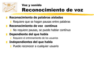 Voz y sonido Reconocimiento de voz Reconocimiento de palabras aisladas Requiere que se hagan pausas entre palabras Reconocimiento de voz  contínua No requiere pausas, se puede hablar contínuo Dependiente del que habla Requiere el entrenamiento de los usuarios Independientes del que habla Puede reconocer a cualquier usuario 